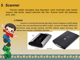 5. Scanner
Scanner adalah perangkat yang digunakan untuk memindai suatu bentuk
maupun sifat benda, seperti dokumen dan foto. Scanner terdiri dari beberapa
jenis, yaitu :
1.Flatbed
Scanner ini sering kali banyak dijumpai, karena harganya relatif paling
murah, dan cara pemakaiannya lebih mudah. scanner ini dapat dilihat dari
bentuknya yang persegi panjang memiliki sebuah papan penutup, dan
lapisan kaca tempat meletakkan gambar.
 