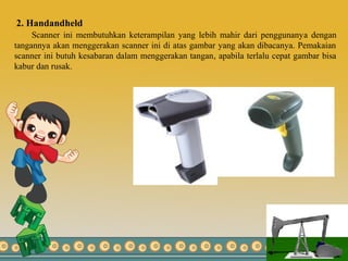 2. Handandheld
Scanner ini membutuhkan keterampilan yang lebih mahir dari penggunanya dengan
tangannya akan menggerakan scanner ini di atas gambar yang akan dibacanya. Pemakaian
scanner ini butuh kesabaran dalam menggerakan tangan, apabila terlalu cepat gambar bisa
kabur dan rusak.
 