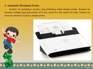 3. Automatic Document Feeder.
Scanner ini merupakan scanner yang bentuknya mirip dengan printer. Scanner ini
biasanya terdapat juga pada printer all in one, mesin fax, dan mesin foto kopi. Scanner ini
menscan dokumen layaknya sebuah printer.
 