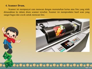 4. Scanner Drum.
Scanner ini mempunyai cara menscan dengan memutarkan kertas atau foto yang telah
dimasukkan ke dalam drum scanner tersebut. Scanner ini memproduksi hasil scan yang
sangat bagus dan cocok untuk menscan foto.
 