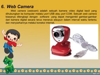 6. Web Camera
Web camera (webcam) adalah sebuah kamera video digital kecil yang
dihubungkan ke komputer melalui port USB atau port COM. Sebuah web camera
biasanya dilengkapi dengan software yang dapat mengambil gambar-gambar
dari kamera digital secara terus menerus ataupun dalam interval waktu tertentu
dan menyiarkannya melalui koneksi internet.
 