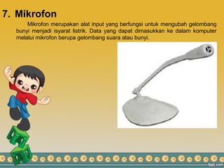 7. Mikrofon
Mikrofon merupakan alat input yang berfungsi untuk mengubah gelombang
bunyi menjadi isyarat listrik. Data yang dapat dimasukkan ke dalam komputer
melalui mikrofon berupa gelombang suara atau bunyi.
 