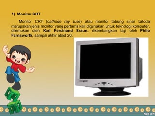 1) Monitor CRT
Monitor CRT (cathode ray tube) atau monitor tabung sinar katoda
merupakan jenis monitor yang pertama kali digunakan untuk teknologi komputer.
ditemukan oleh Karl Ferdinand Braun. dikembangkan lagi oleh Philo
Farnsworth, sampai akhir abad 20.
 