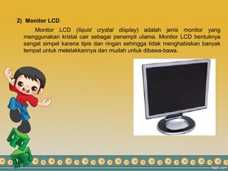 2) Monitor LCD
Monitor LCD (liquid crystal display) adalah jenis monitor yang
menggunakan kristal cair sebagai penampil utama. Monitor LCD bentuknya
sangat simpel karena tipis dan ringan sehingga tidak menghabiskan banyak
tempat untuk meletakkannya dan mudah untuk dibawa-bawa.
 