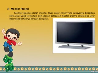 3) Monitor Plasma
Monitor plasma adalah monitor layar datar emisif yang cahayanya dihasilkan
oleh fosfor yang tereksitasi oleh sebuah pelepasan muatan plasma antara dua layar
datar yang bahannya terbuat dari gelas.
 