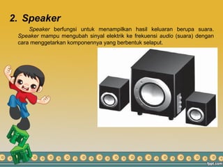 2. Speaker
Speaker berfungsi untuk menampilkan hasil keluaran berupa suara.
Speaker mampu mengubah sinyal elektrik ke frekuensi audio (suara) dengan
cara menggetarkan komponennya yang berbentuk selaput.
 