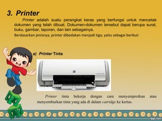 3. Printer
Printer adalah suatu perangkat keras yang berfungsi untuk mencetak
dokumen yang telah dibuat. Dokumen-dokumen tersebut dapat berupa surat,
buku, gambar, laporan, dan lain sebagainya.
Berdasarkan jenisnya, printer dibedakan menjadi tiga, yaitu sebagai berikut:
a) Printer Tinta
Printer tinta bekerja dengan cara menyemprotkan atau
menyemburkan tinta yang ada di dalam catridge ke kertas.
 