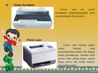 b) Printer Dot Matrik
c) Printer Laser
Printer jenis dot matrik
mempunyai pengetuk-pengetuk kecil
yang berbentuk titik (pin/dot).
Printer laser bekerja seperti
mesin fotokopi yang
menyemprotkan serbuk tinta dengan
model pencahayaan. Kualitas hasil
printer laser paling bagus, namun
harga printer dan serbuk tintanya
juga paling mahal.
 