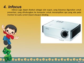 4. Infocus
Infocus juga dapat disebut sebagai alat ouput, yang biasanya digunakan untuk
presentasi, yang dihubungkan ke komputer untuk menampilkan apa yang ada pada
monitor ke suatu screen (layar) ataupun dinding.
 