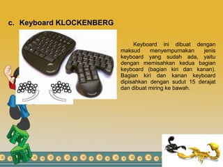 c. Keyboard KLOCKENBERG
Keyboard ini dibuat dengan
maksud menyempurnakan jenis
keyboard yang sudah ada, yaitu
dengan memisahkan kedua bagian
keyboard (bagian kiri dan kanan).
Bagian kiri dan kanan keyboard
dipisahkan dengan sudut 15 derajat
dan dibuat miring ke bawah.
 