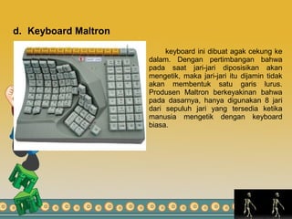 d. Keyboard Maltron
keyboard ini dibuat agak cekung ke
dalam. Dengan pertimbangan bahwa
pada saat jari-jari diposisikan akan
mengetik, maka jari-jari itu dijamin tidak
akan membentuk satu garis lurus.
Produsen Maltron berkeyakinan bahwa
pada dasarnya, hanya digunakan 8 jari
dari sepuluh jari yang tersedia ketika
manusia mengetik dengan keyboard
biasa.
 