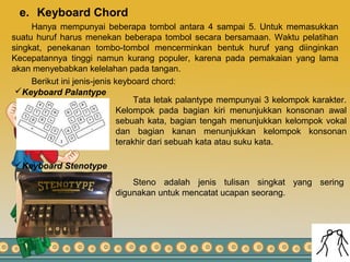 e. Keyboard Chord
Hanya mempunyai beberapa tombol antara 4 sampai 5. Untuk memasukkan
suatu huruf harus menekan beberapa tombol secara bersamaan. Waktu pelatihan
singkat, penekanan tombo-tombol mencerminkan bentuk huruf yang diinginkan
Kecepatannya tinggi namun kurang populer, karena pada pemakaian yang lama
akan menyebabkan kelelahan pada tangan.
Berikut ini jenis-jenis keyboard chord:
Keyboard Palantype
Tata letak palantype mempunyai 3 kelompok karakter.
Kelompok pada bagian kiri menunjukkan konsonan awal
sebuah kata, bagian tengah menunjukkan kelompok vokal
dan bagian kanan menunjukkan kelompok konsonan
terakhir dari sebuah kata atau suku kata.
Keyboard Stenotype
Steno adalah jenis tulisan singkat yang sering
digunakan untuk mencatat ucapan seorang.
 