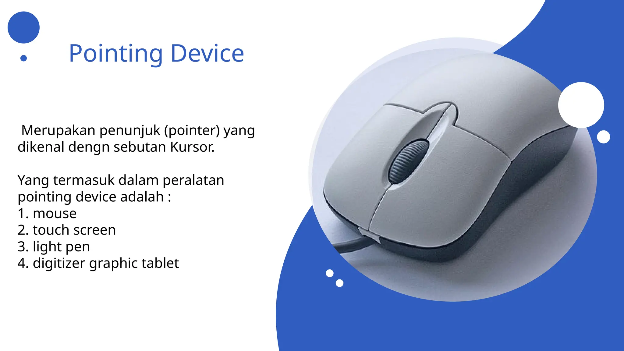 Pointing Device
Merupakan penunjuk (pointer) yang
dikenal dengn sebutan Kursor.
Yang termasuk dalam peralatan
pointing device adalah :
1. mouse
2. touch screen
3. light pen
4. digitizer graphic tablet
 