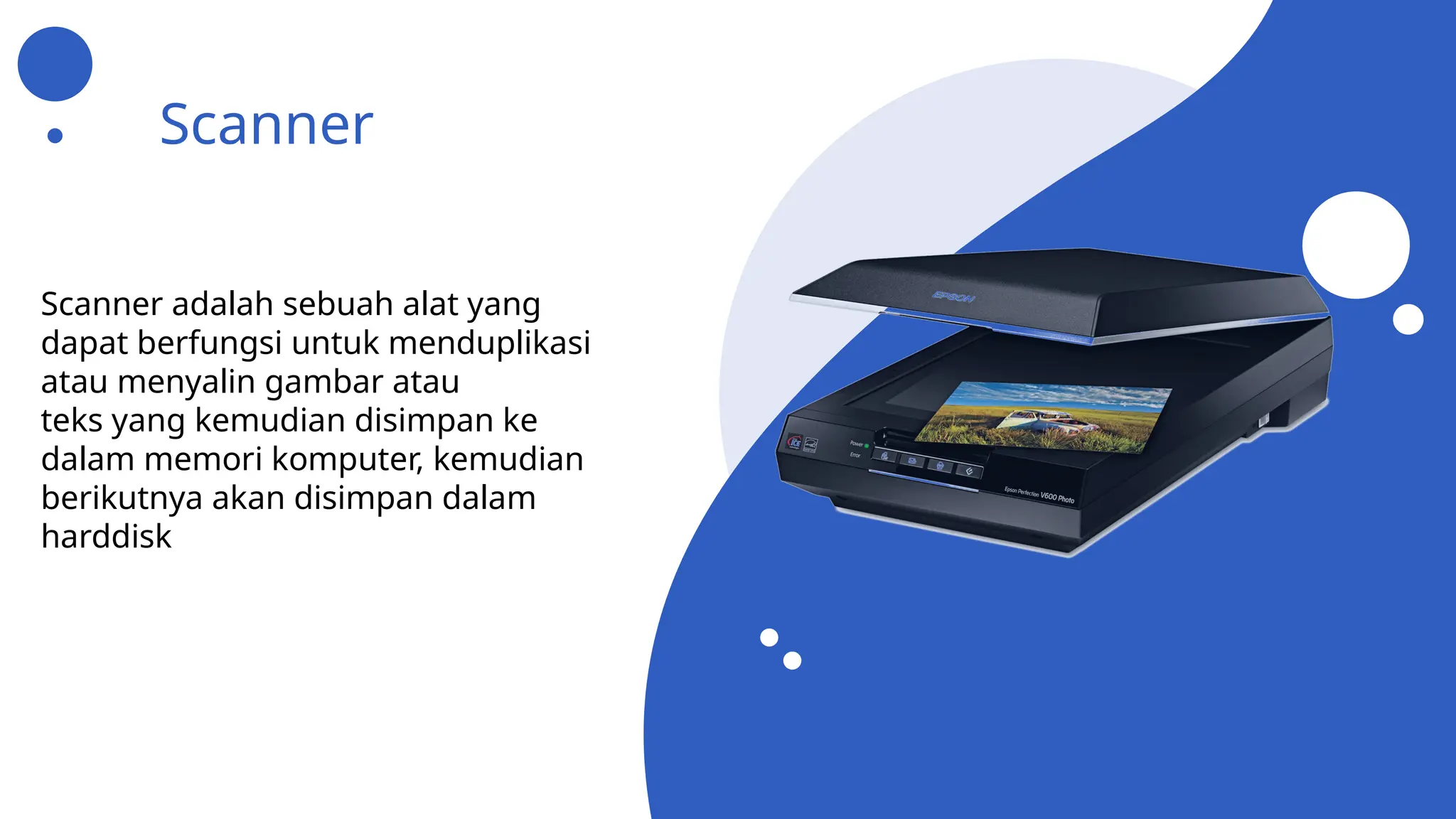 Scanner
Scanner adalah sebuah alat yang
dapat berfungsi untuk menduplikasi
atau menyalin gambar atau
teks yang kemudian disimpan ke
dalam memori komputer, kemudian
berikutnya akan disimpan dalam
harddisk
 