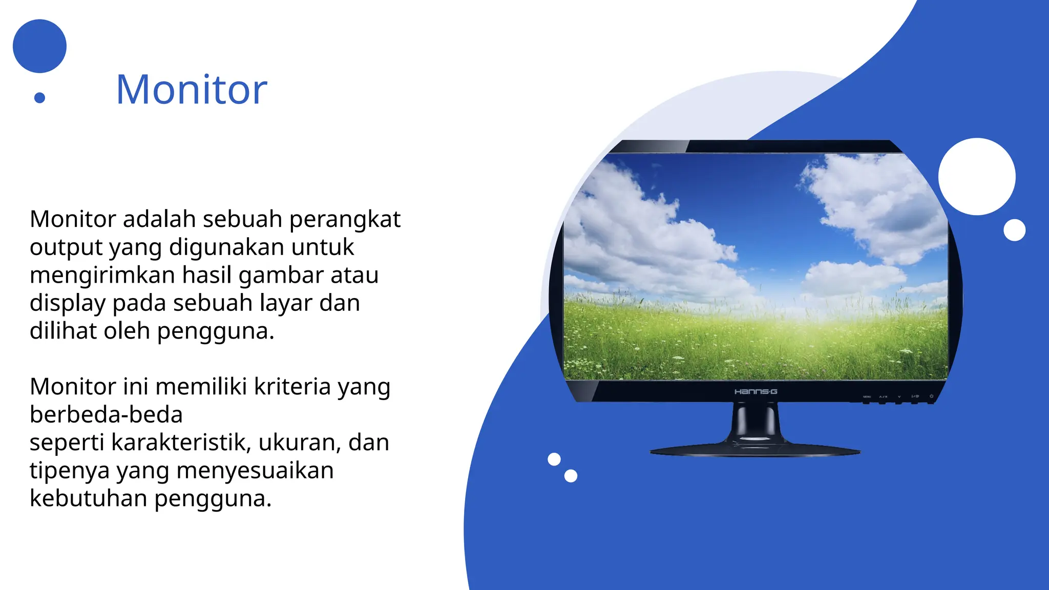 Monitor
Monitor adalah sebuah perangkat
output yang digunakan untuk
mengirimkan hasil gambar atau
display pada sebuah layar dan
dilihat oleh pengguna.
Monitor ini memiliki kriteria yang
berbeda-beda
seperti karakteristik, ukuran, dan
tipenya yang menyesuaikan
kebutuhan pengguna.
 
