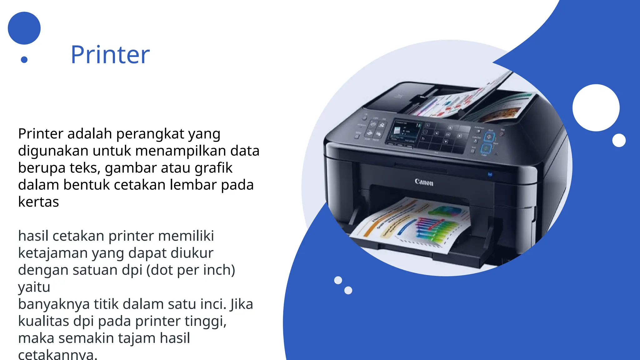 Printer
Printer adalah perangkat yang
digunakan untuk menampilkan data
berupa teks, gambar atau grafik
dalam bentuk cetakan lembar pada
kertas
hasil cetakan printer memiliki
ketajaman yang dapat diukur
dengan satuan dpi (dot per inch)
yaitu
banyaknya titik dalam satu inci. Jika
kualitas dpi pada printer tinggi,
maka semakin tajam hasil
cetakannya.
 