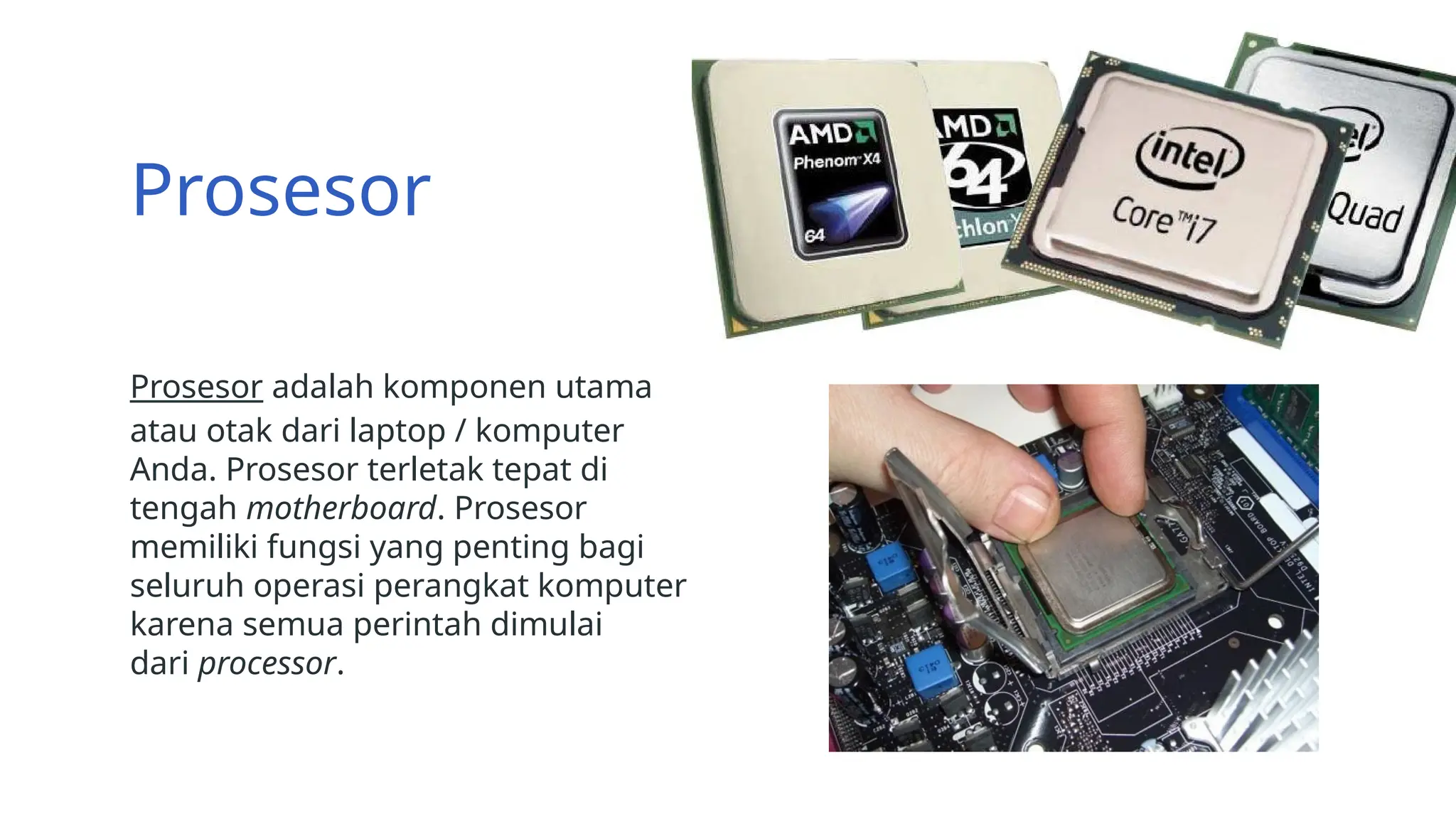 Prosesor
Prosesor adalah komponen utama
atau otak dari laptop / komputer
Anda. Prosesor terletak tepat di
tengah motherboard. Prosesor
memiliki fungsi yang penting bagi
seluruh operasi perangkat komputer
karena semua perintah dimulai
dari processor.
 