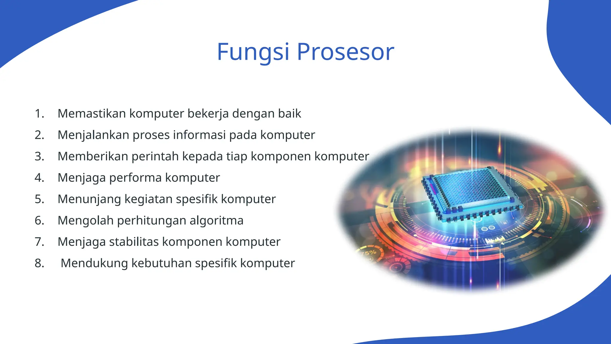 Fungsi Prosesor
1. Memastikan komputer bekerja dengan baik
2. Menjalankan proses informasi pada komputer
3. Memberikan perintah kepada tiap komponen komputer
4. Menjaga performa komputer
5. Menunjang kegiatan spesifik komputer
6. Mengolah perhitungan algoritma
7. Menjaga stabilitas komponen komputer
8. Mendukung kebutuhan spesifik komputer
 