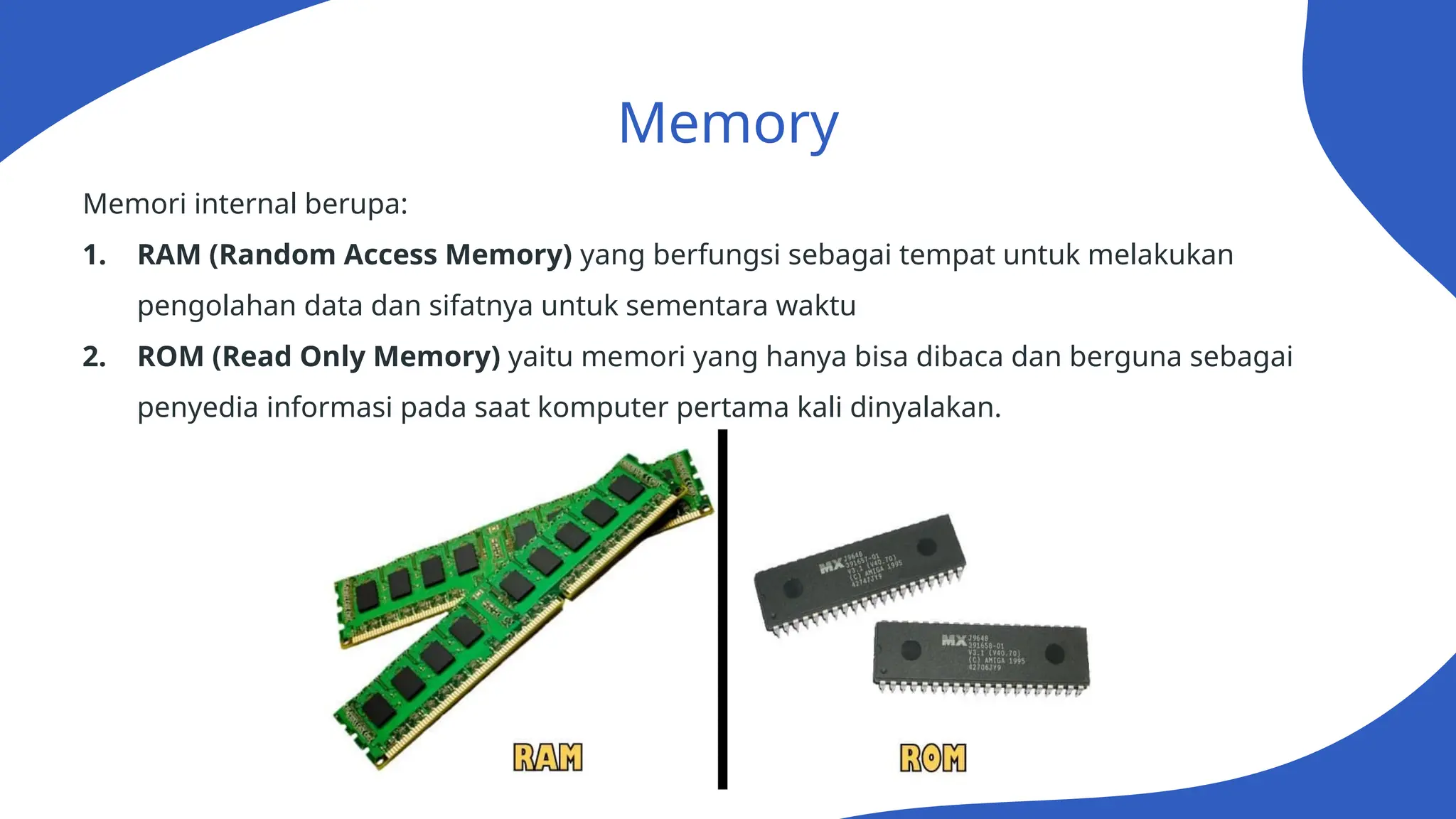 Memory
Memori internal berupa:
1. RAM (Random Access Memory) yang berfungsi sebagai tempat untuk melakukan
pengolahan data dan sifatnya untuk sementara waktu
2. ROM (Read Only Memory) yaitu memori yang hanya bisa dibaca dan berguna sebagai
penyedia informasi pada saat komputer pertama kali dinyalakan.
 