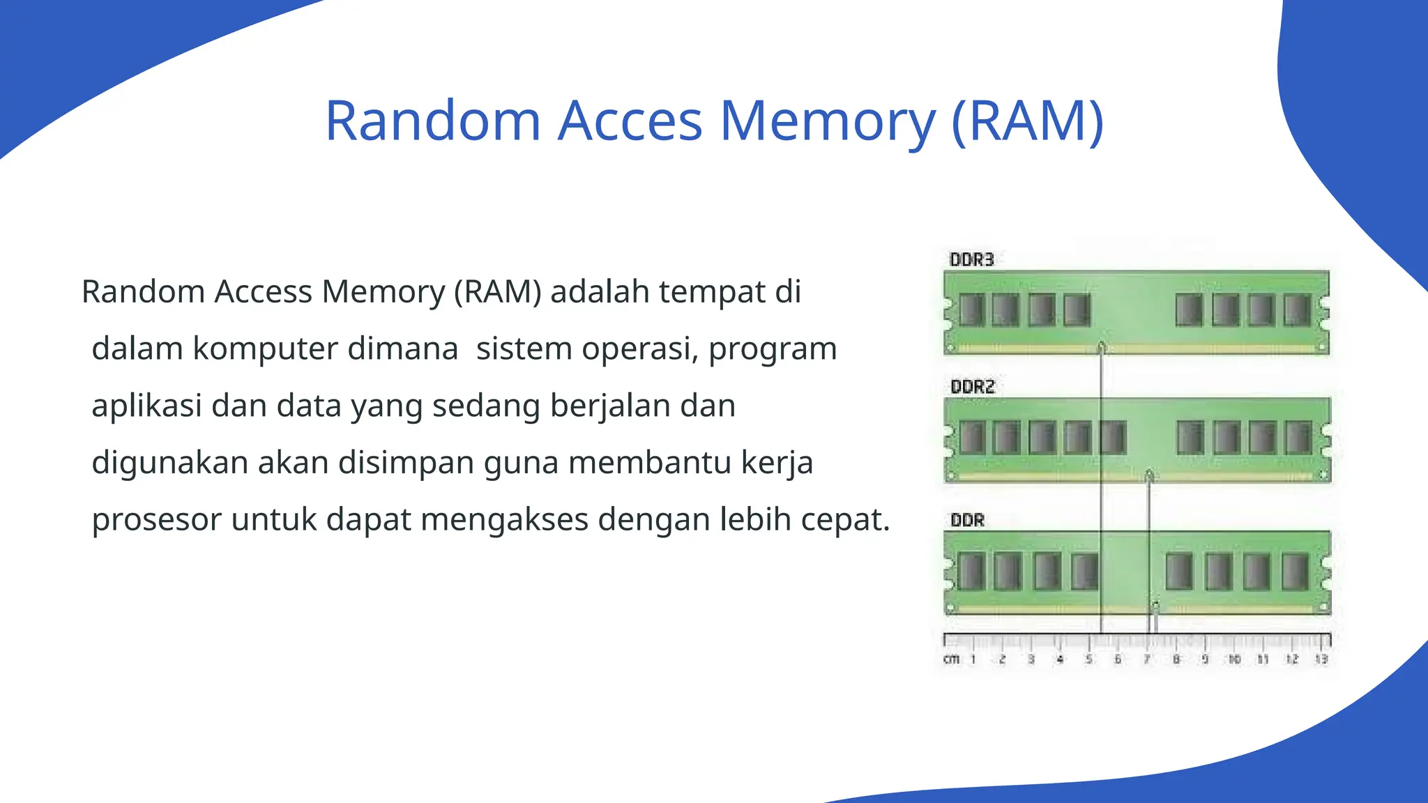 Random Acces Memory (RAM)
Random Access Memory (RAM) adalah tempat di
dalam komputer dimana sistem operasi, program
aplikasi dan data yang sedang berjalan dan
digunakan akan disimpan guna membantu kerja
prosesor untuk dapat mengakses dengan lebih cepat.
 