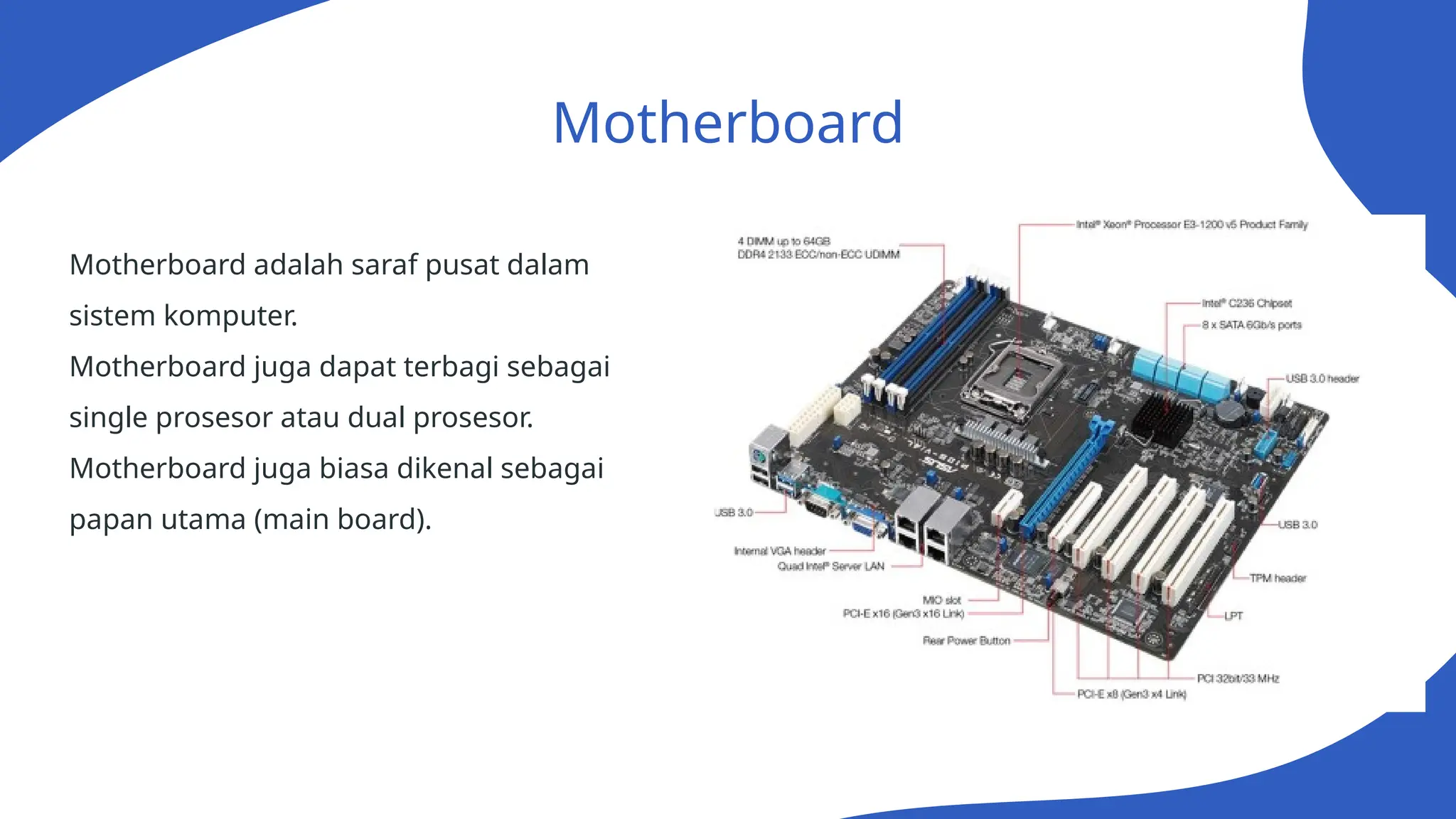 Motherboard
Motherboard adalah saraf pusat dalam
sistem komputer.
Motherboard juga dapat terbagi sebagai
single prosesor atau dual prosesor.
Motherboard juga biasa dikenal sebagai
papan utama (main board).
 