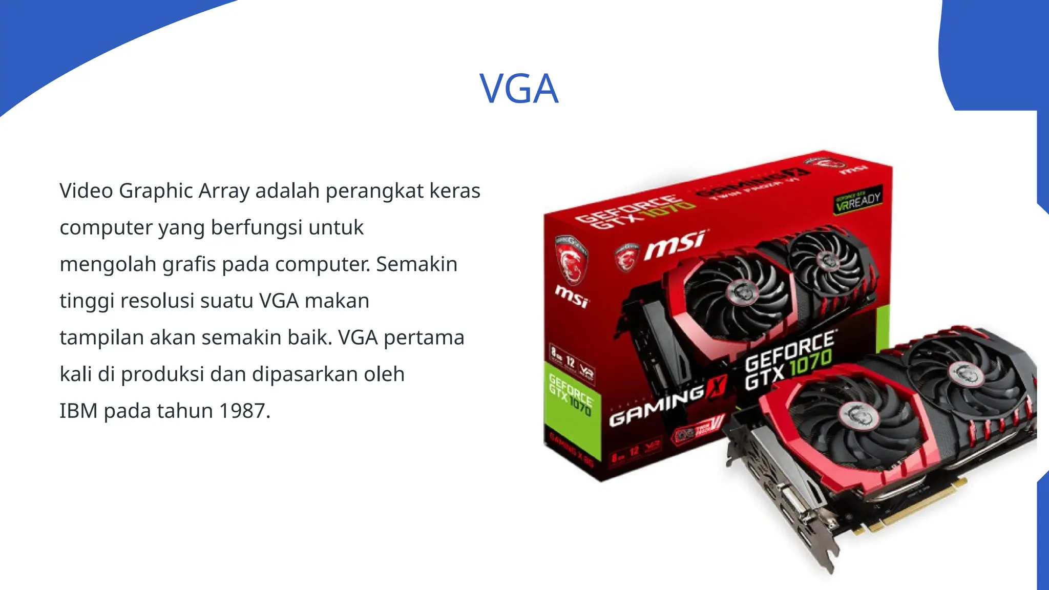 VGA
Video Graphic Array adalah perangkat keras
computer yang berfungsi untuk
mengolah grafis pada computer. Semakin
tinggi resolusi suatu VGA makan
tampilan akan semakin baik. VGA pertama
kali di produksi dan dipasarkan oleh
IBM pada tahun 1987.
 