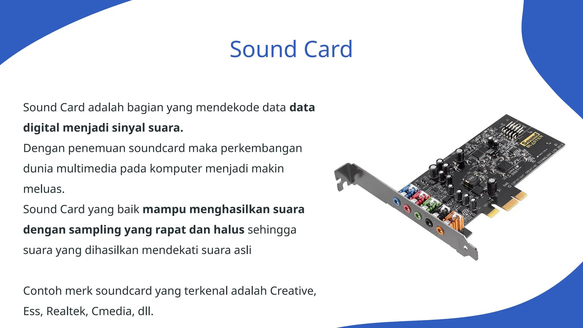 Sound Card
Sound Card adalah bagian yang mendekode data data
digital menjadi sinyal suara.
Dengan penemuan soundcard maka perkembangan
dunia multimedia pada komputer menjadi makin
meluas.
Sound Card yang baik mampu menghasilkan suara
dengan sampling yang rapat dan halus sehingga
suara yang dihasilkan mendekati suara asli
Contoh merk soundcard yang terkenal adalah Creative,
Ess, Realtek, Cmedia, dll.
 