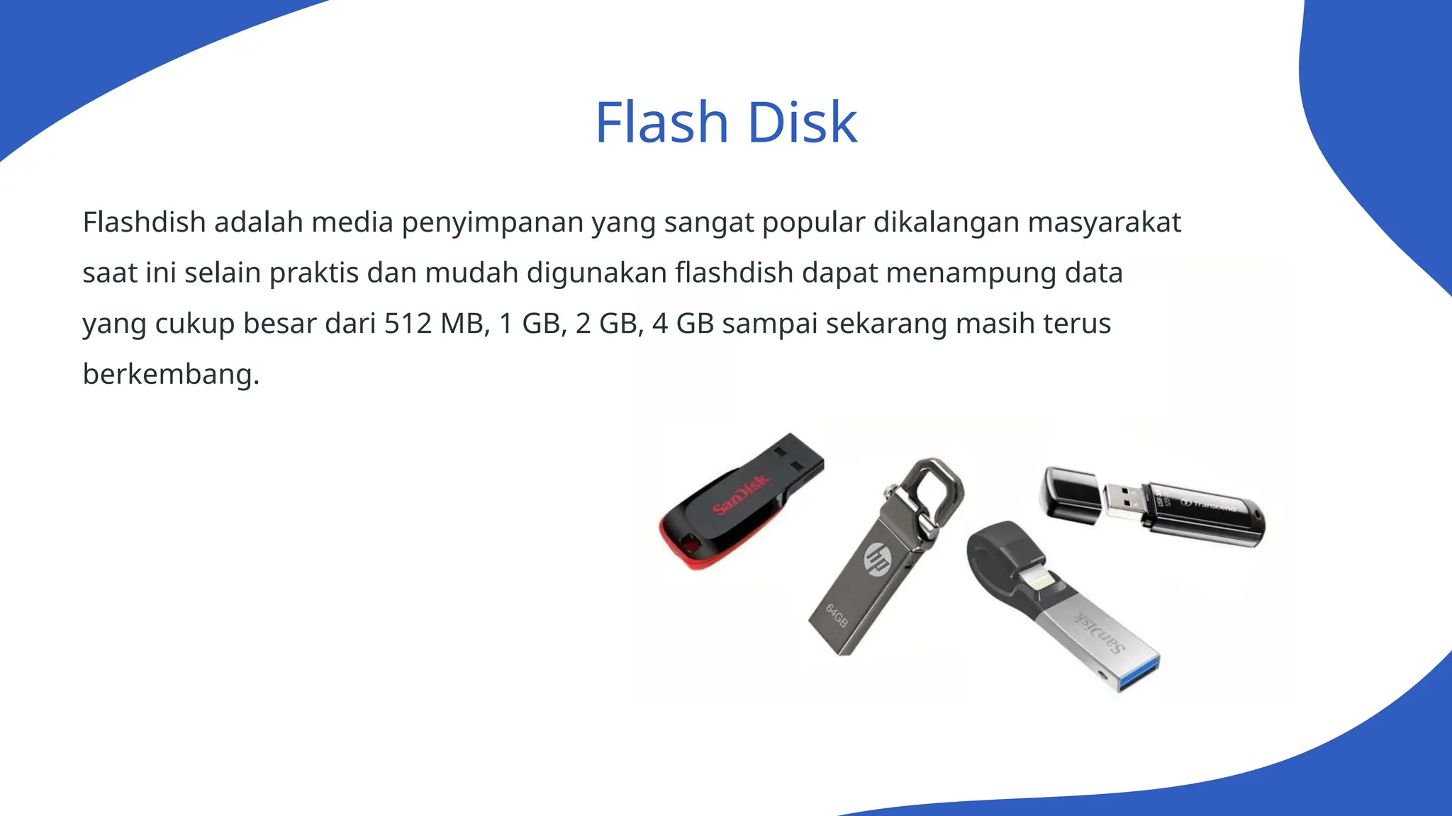 Flash Disk
Flashdish adalah media penyimpanan yang sangat popular dikalangan masyarakat
saat ini selain praktis dan mudah digunakan flashdish dapat menampung data
yang cukup besar dari 512 MB, 1 GB, 2 GB, 4 GB sampai sekarang masih terus
berkembang.
 