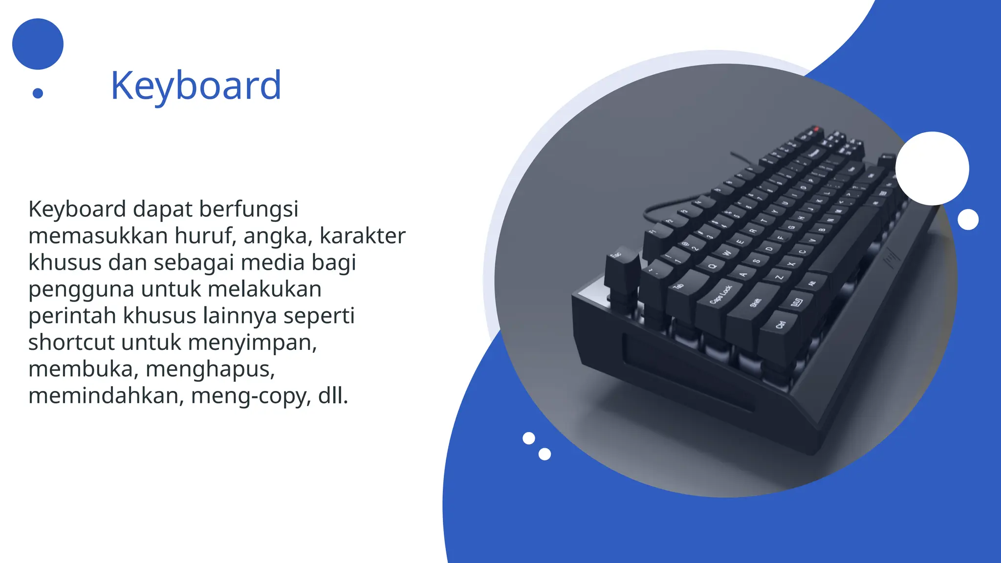 Keyboard
Keyboard dapat berfungsi
memasukkan huruf, angka, karakter
khusus dan sebagai media bagi
pengguna untuk melakukan
perintah khusus lainnya seperti
shortcut untuk menyimpan,
membuka, menghapus,
memindahkan, meng-copy, dll.
 