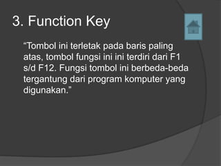3. Function Key
 “Tombol ini terletak pada baris paling
 atas, tombol fungsi ini ini terdiri dari F1
 s/d F12. Fungsi tombol ini berbeda-beda
 tergantung dari program komputer yang
 digunakan.”
 