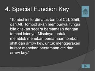 4. Special Function Key
 “Tombol ini terdiri atas tombol Ctrl, Shift,
 dan Alt. Tombol akan mempunyai fungsi
 bila ditekan secara bersamaan dengan
 tombol lainnya. Misalnya, untuk
 memblok menekan bersamaan tombol
 shift dan arrow key, untuk menggerakan
 kursor menekan bersamaan ctrl dan
 arrow key.”
 