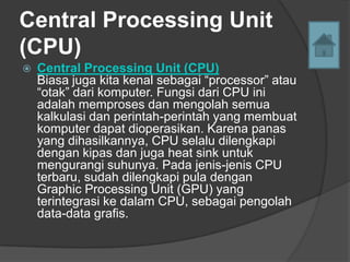 Central Processing Unit
(CPU)
   Central Processing Unit (CPU)
    Biasa juga kita kenal sebagai “processor” atau
    “otak” dari komputer. Fungsi dari CPU ini
    adalah memproses dan mengolah semua
    kalkulasi dan perintah-perintah yang membuat
    komputer dapat dioperasikan. Karena panas
    yang dihasilkannya, CPU selalu dilengkapi
    dengan kipas dan juga heat sink untuk
    mengurangi suhunya. Pada jenis-jenis CPU
    terbaru, sudah dilengkapi pula dengan
    Graphic Processing Unit (GPU) yang
    terintegrasi ke dalam CPU, sebagai pengolah
    data-data grafis.
 