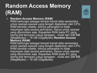 Random Access Memory
(RAM)
   Random Access Memory (RAM)
    RAM berfungsi sebagai tempat transit data sementara
    untuk operasi-operasi yang tengah dijalankan oleh CPU.
    RAM bersifat volatile, artinya perangkat ini tidak
    meyimpan data secara permanen, hanya untuk operasi
    yang dibutuhkan saja. Kapasitas RAM pada PC yang
    sering kita temukan cukup beragam , mulai dari 256 MB
    (MegaBytes) – 16 GB (GigaBytes) Random Access
    Memory (RAM)
    RAM berfungsi sebagai tempat transit data sementara
    untuk operasi-operasi yang tengah dijalankan oleh CPU.
    RAM bersifat volatile, artinya perangkat ini tidak
    meyimpan data secara permanen, hanya untuk operasi
    yang dibutuhkan saja. Kapasitas RAM pada PC yang
    sering kita temukan cukup beragam , mulai dari 256 MB
    (MegaBytes) – 16 GB (GigaBytes)
 