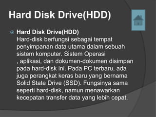 Hard Disk Drive(HDD)
   Hard Disk Drive(HDD)
    Hard-disk berfungsi sebagai tempat
    penyimpanan data utama dalam sebuah
    sistem komputer. Sistem Operasi
    , aplikasi, dan dokumen-dokumen disimpan
    pada hard-disk ini. Pada PC terbaru, ada
    juga perangkat keras baru yang bernama
    Solid State Drive (SSD). Fungsinya sama
    seperti hard-disk, namun menawarkan
    kecepatan transfer data yang lebih cepat.
 