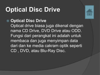 Optical Disc Drive
   Optical Disc Drive
    Optical drive biasa juga dikenal dengan
    nama CD Drive, DVD Drive atau ODD.
    Fungsi dari perangkat ini adalah untuk
    membaca dan juga menyimpan data
    dari dan ke media cakram optik seperti
    CD , DVD, atau Blu-Ray Disc.
 