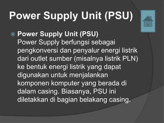 Power Supply Unit (PSU)
   Power Supply Unit (PSU)
    Power Supply berfungsi sebagai
    pengkonversi dan penyalur energi listrik
    dari outlet sumber (misalnya listrik PLN)
    ke bentuk energi listrik yang dapat
    digunakan untuk menjalankan
    komponen komputer yang berada di
    dalam casing. Biasanya, PSU ini
    diletakkan di bagian belakang casing.
 