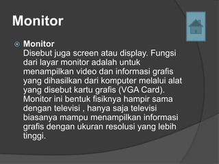 Monitor
   Monitor
    Disebut juga screen atau display. Fungsi
    dari layar monitor adalah untuk
    menampilkan video dan informasi grafis
    yang dihasilkan dari komputer melalui alat
    yang disebut kartu grafis (VGA Card).
    Monitor ini bentuk fisiknya hampir sama
    dengan televisi , hanya saja televisi
    biasanya mampu menampilkan informasi
    grafis dengan ukuran resolusi yang lebih
    tinggi.
 