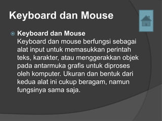 Keyboard dan Mouse
   Keyboard dan Mouse
    Keyboard dan mouse berfungsi sebagai
    alat input untuk memasukkan perintah
    teks, karakter, atau menggerakkan objek
    pada antarmuka grafis untuk diproses
    oleh komputer. Ukuran dan bentuk dari
    kedua alat ini cukup beragam, namun
    fungsinya sama saja.
 