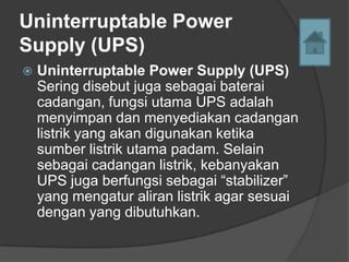 Uninterruptable Power
Supply (UPS)
   Uninterruptable Power Supply (UPS)
    Sering disebut juga sebagai baterai
    cadangan, fungsi utama UPS adalah
    menyimpan dan menyediakan cadangan
    listrik yang akan digunakan ketika
    sumber listrik utama padam. Selain
    sebagai cadangan listrik, kebanyakan
    UPS juga berfungsi sebagai “stabilizer”
    yang mengatur aliran listrik agar sesuai
    dengan yang dibutuhkan.
 