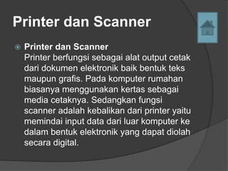 Printer dan Scanner
   Printer dan Scanner
    Printer berfungsi sebagai alat output cetak
    dari dokumen elektronik baik bentuk teks
    maupun grafis. Pada komputer rumahan
    biasanya menggunakan kertas sebagai
    media cetaknya. Sedangkan fungsi
    scanner adalah kebalikan dari printer yaitu
    memindai input data dari luar komputer ke
    dalam bentuk elektronik yang dapat diolah
    secara digital.
 