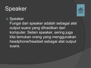 Speaker
   Speaker
    Fungsi dari speaker adalah sebagai alat
    output suara yang dihasilkan dari
    komputer. Selain speaker, sering juga
    kita temukan orang yang menggunakan
    headphone/headset sebagai alat output
    suara.
 