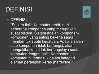 DEFINISI
   DEFINISI
    “Secara fisik, Komputer terdiri dari
    beberapa komponen yang merupakan
    suatu sistem. Sistem adalah komponen-
    komponen yang saling bekerja sama
    membentuk suatu kesatuan. Apabila salah
    satu komponen tidak berfungsi, akan
    mengakibatkan tidak berfungsinya suatu
    komputer dengan baik. Komponen
    komputer ini termasuk dalam kategori
    elemen perangkat keras (hardware)”
 