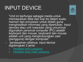 INPUT DEVICE
    “Unit ini berfungsi sebagai media untuk
    memasukkan data dari luar ke dalam suatu
    memori dan processor untuk diolah guna
    menghasilkan informasi yang diperlukan. Input
    devices atau unit masukan yang umumnya
    digunakan personal computer (PC) adalah
    keyboard dan mouse, keyboard dan mouse
    adalah unit yang menghubungkan user
    (pengguna) dengan komputer.”
    berdasarkan sifatnya, input device
    digolongkan 2 jenis:
    1.   Peralatan Input Langsung
    2.   Peralatan Input Tidak Langsung
 
