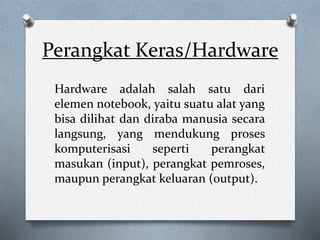 Perangkat Keras/Hardware
Hardware adalah salah satu dari
elemen notebook, yaitu suatu alat yang
bisa dilihat dan diraba manusia secara
langsung, yang mendukung proses
komputerisasi seperti perangkat
masukan (input), perangkat pemroses,
maupun perangkat keluaran (output).
 