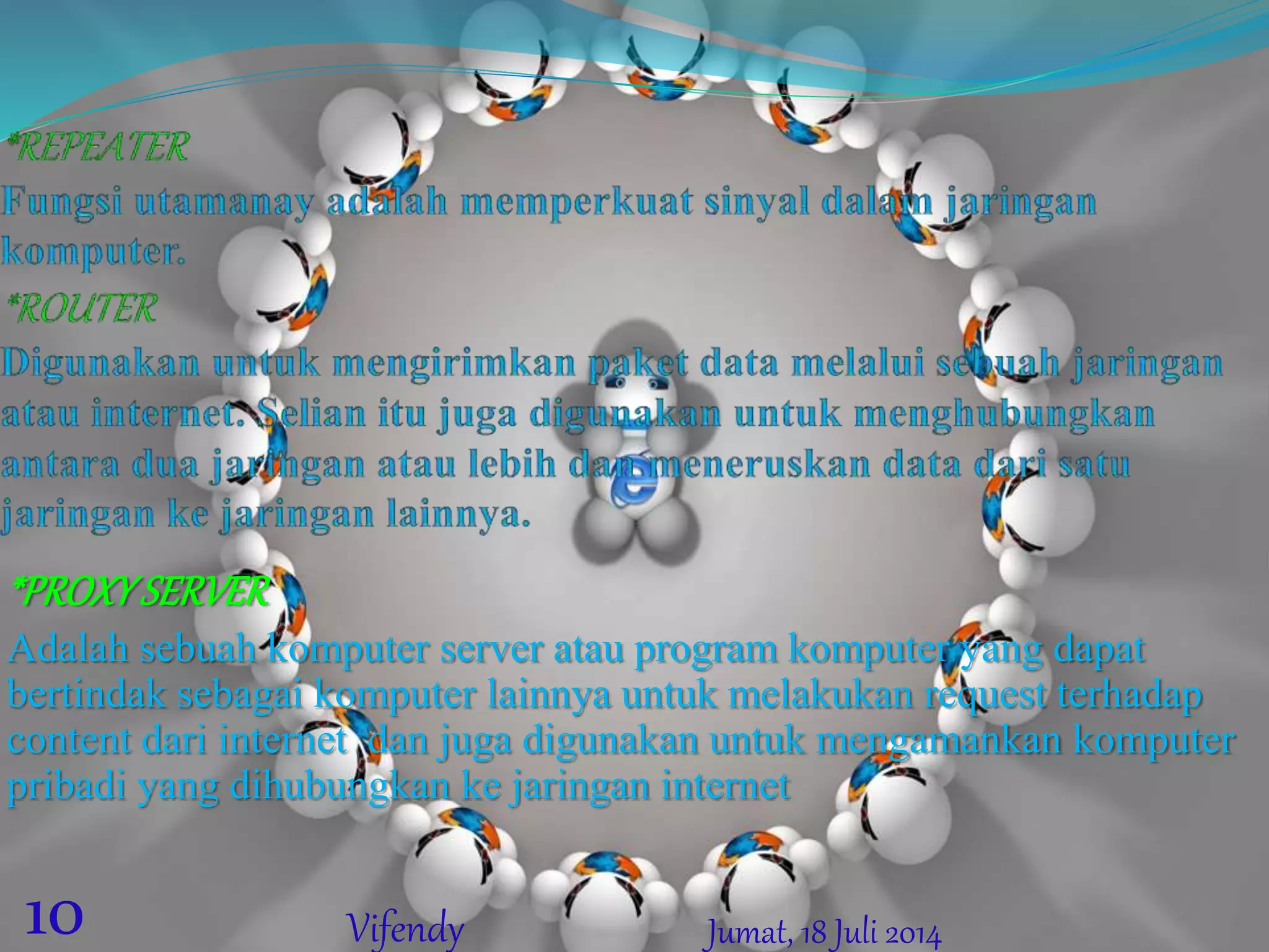 *PROXYSERVER
Adalah sebuah komputer server atau program komputer yang dapat
bertindak sebagai komputer lainnya untuk melakukan request terhadap
content dari internet dan juga digunakan untuk mengamankan komputer
pribadi yang dihubungkan ke jaringan internet
Jumat, 18 Juli 201410 Vifendy
 