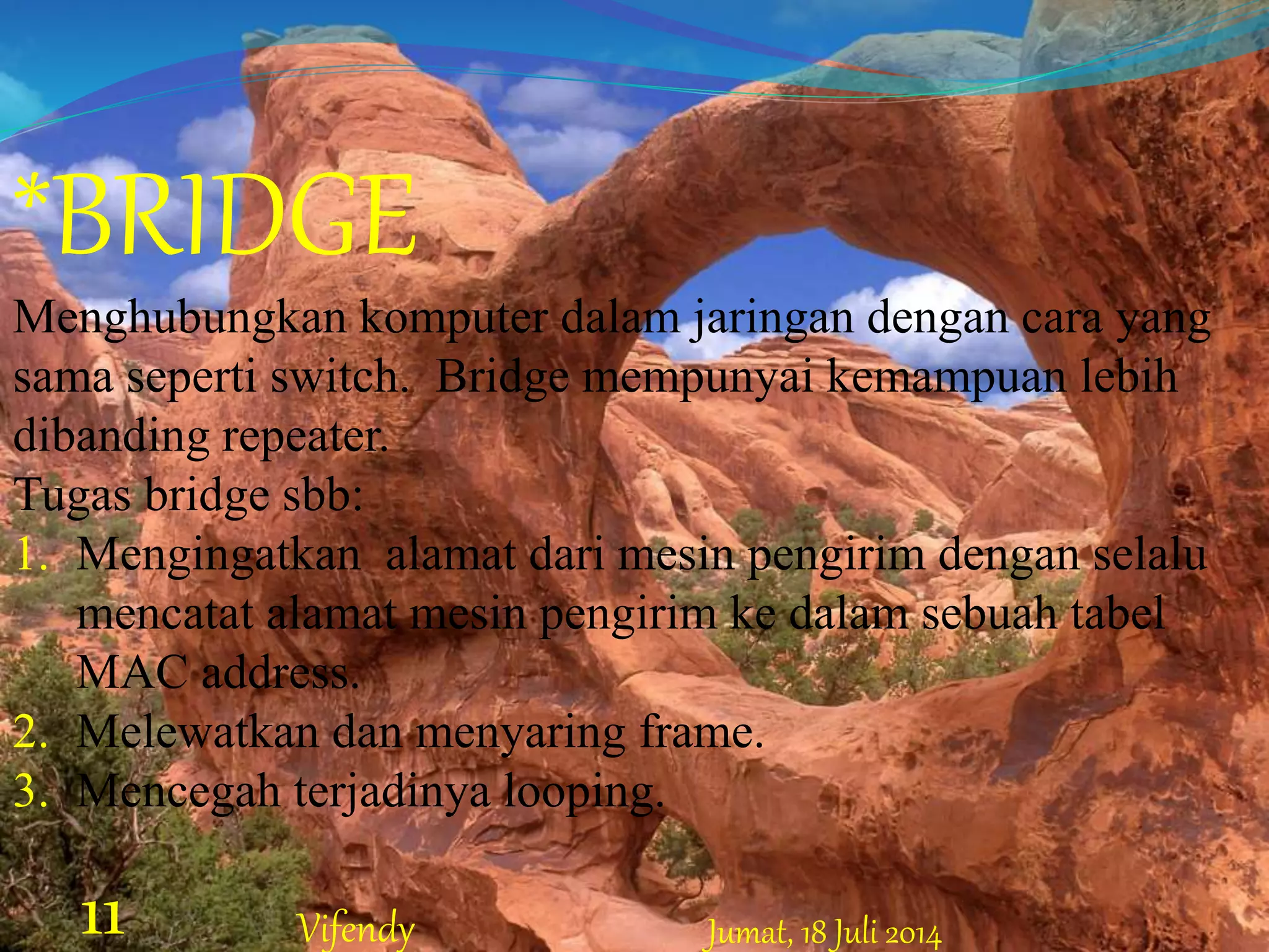 *BRIDGE
Menghubungkan komputer dalam jaringan dengan cara yang
sama seperti switch. Bridge mempunyai kemampuan lebih
dibanding repeater.
Tugas bridge sbb:
1. Mengingatkan alamat dari mesin pengirim dengan selalu
mencatat alamat mesin pengirim ke dalam sebuah tabel
MAC address.
2. Melewatkan dan menyaring frame.
3. Mencegah terjadinya looping.
Jumat, 18 Juli 201411 Vifendy
 