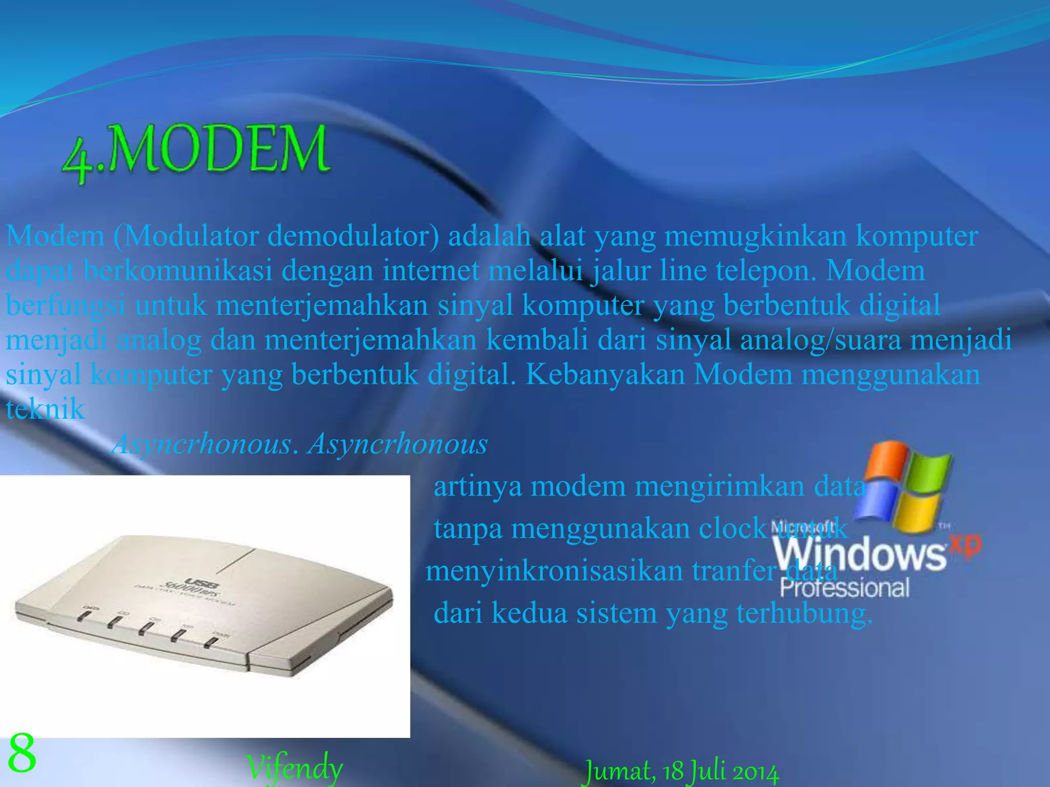 Modem (Modulator demodulator) adalah alat yang memugkinkan komputer
dapat berkomunikasi dengan internet melalui jalur line telepon. Modem
berfungsi untuk menterjemahkan sinyal komputer yang berbentuk digital
menjadi analog dan menterjemahkan kembali dari sinyal analog/suara menjadi
sinyal komputer yang berbentuk digital. Kebanyakan Modem menggunakan
teknik
Asyncrhonous. Asyncrhonous
artinya modem mengirimkan data
tanpa menggunakan clock untuk
menyinkronisasikan tranfer data
dari kedua sistem yang terhubung.
Jumat, 18 Juli 20148 Vifendy
 