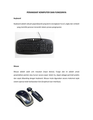 PERANGKAT KOMPUTER DAN FUNGSINYA

Keyboard


Keyboard adalah sebuah papan(board) yang berisi serangkaian huruf, angka dan simbol2
    yang memiliki peranan tersendiri dalam proses penginputan.




Mouse


Mouse adalah salah unit masukan (input device). Fungsi alat ini adalah untuk
perpindahan pointer atau kursor secara cepat. Selain itu, dapat sebagai perintah praktis
dan cepat dibanding dengan keyboard. Mouse mulai digunakan secara maksimal sejak
sistem operasi telah berbasiskan GUI (Graphical User Interface).
 