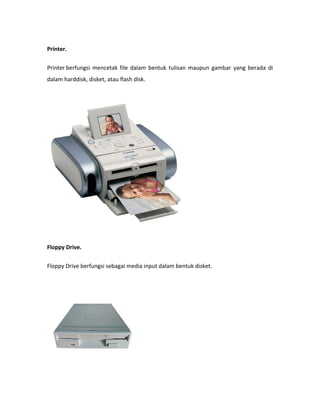 Printer.

Printer berfungsi mencetak file dalam bentuk tulisan maupun gambar yang berada di
dalam harddisk, disket, atau flash disk.




Floppy Drive.

Floppy Drive berfungsi sebagai media input dalam bentuk disket.
 