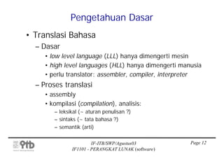 Pengetahuan Dasar
• Translasi Bahasa
  – Dasar
     • low level language (LLL) hanya dimengerti mesin
     • high level languages (HLL) hanya dimengerti manusia
     • perlu translator: assembler, compiler, interpreter
  – Proses translasi
     • assembly
     • kompilasi (compilation), analisis:
        – leksikal (~ aturan penulisan ?)
        – sintaks (~ tata bahasa ?)
        – semantik (arti)

                        IF-ITB/SWP/Agustus03          Page 12
               IF1101 - PERANGKAT LUNAK (software)
 